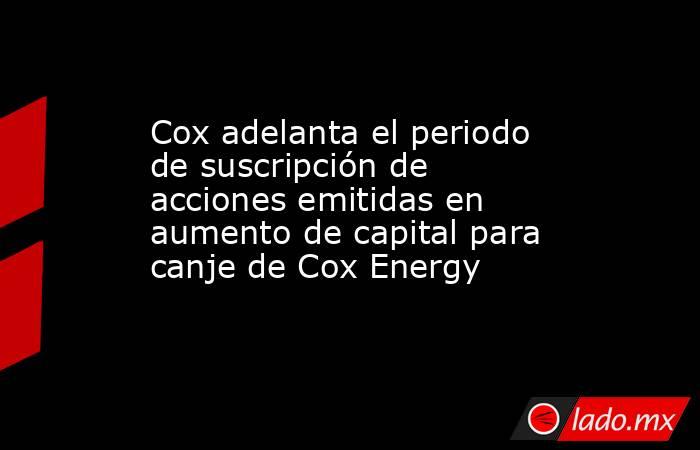 Cox adelanta el periodo de suscripción de acciones emitidas en aumento de capital para canje de Cox Energy. Noticias en tiempo real
