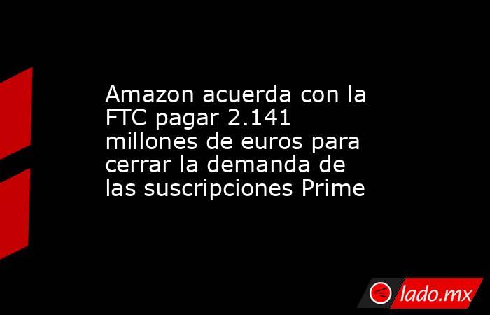 Amazon acuerda con la FTC pagar 2.141 millones de euros para cerrar la demanda de las suscripciones Prime. Noticias en tiempo real