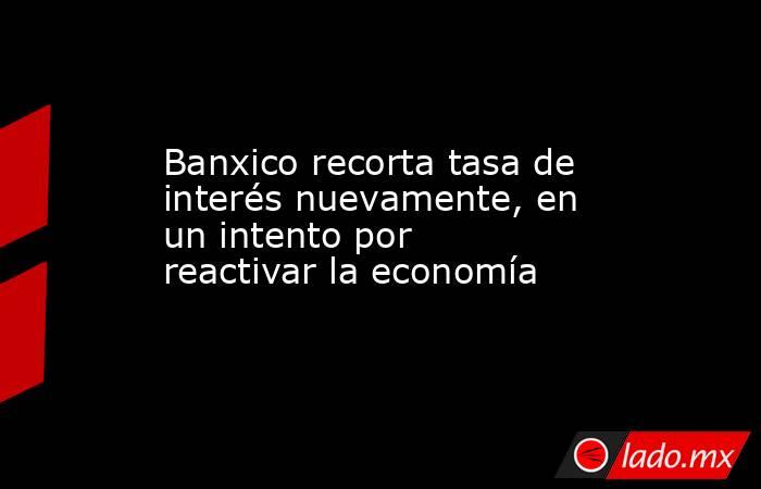 Banxico recorta tasa de interés nuevamente, en un intento por reactivar la economía. Noticias en tiempo real