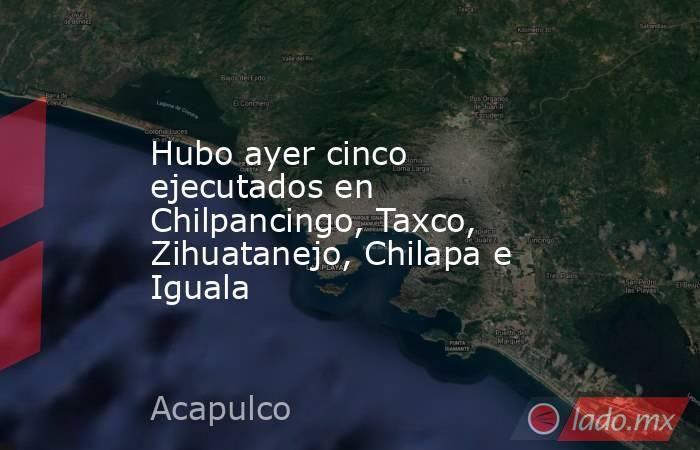 Hubo ayer cinco ejecutados en Chilpancingo, Taxco, Zihuatanejo, Chilapa e Iguala. Noticias en tiempo real