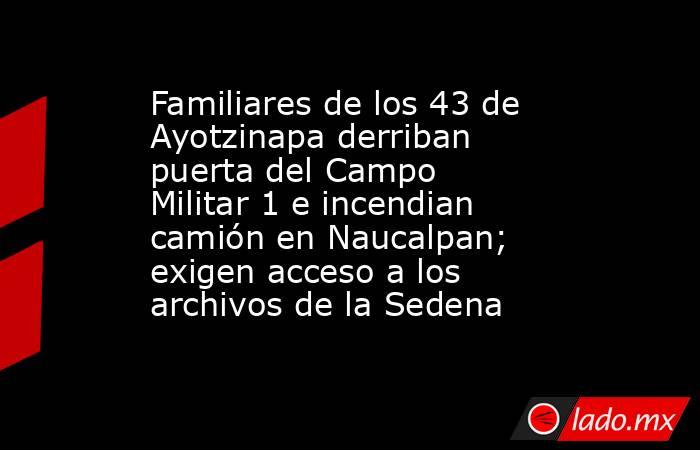 Familiares de los 43 de Ayotzinapa derriban puerta del Campo Militar 1 e incendian camión en Naucalpan; exigen acceso a los archivos de la Sedena. Noticias en tiempo real