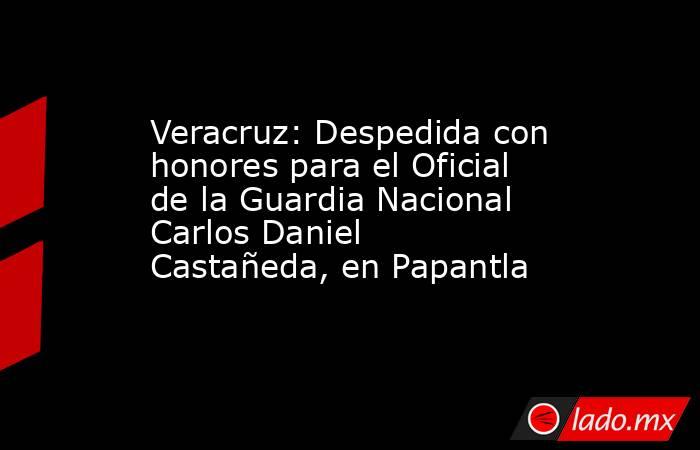 Veracruz: Despedida con honores para el Oficial de la Guardia Nacional Carlos Daniel Castañeda, en Papantla. Noticias en tiempo real
