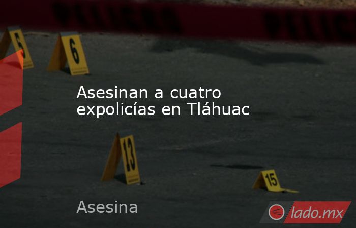 Asesinan a cuatro expolicías en Tláhuac. Noticias en tiempo real