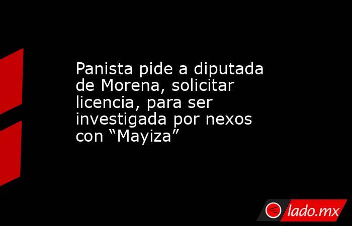 Panista pide a diputada de Morena, solicitar licencia, para ser investigada por nexos con “Mayiza”. Noticias en tiempo real