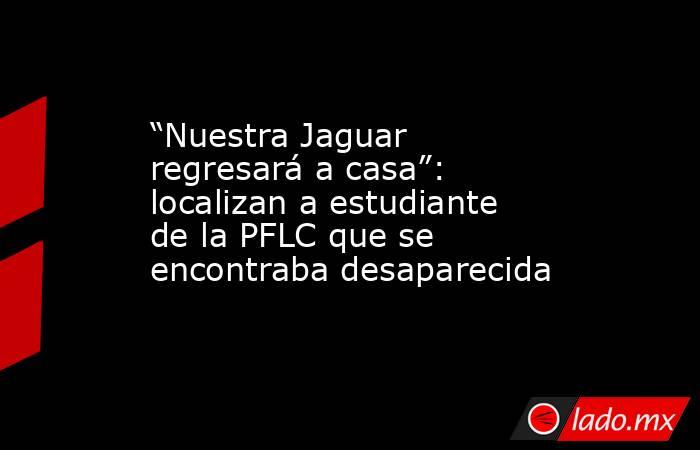 “Nuestra Jaguar regresará a casa”: localizan a estudiante de la PFLC que se encontraba desaparecida. Noticias en tiempo real