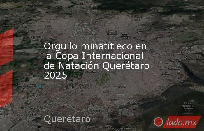 Orgullo minatitleco en la Copa Internacional de Natación Querétaro 2025. Noticias en tiempo real