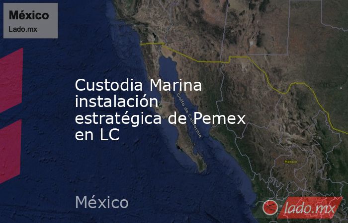Custodia Marina instalación estratégica de Pemex en LC. Noticias en tiempo real