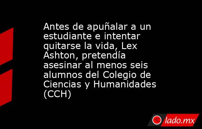 Antes de apuñalar a un estudiante e intentar quitarse la vida, Lex Ashton, pretendía asesinar al menos seis alumnos del Colegio de Ciencias y Humanidades (CCH). Noticias en tiempo real