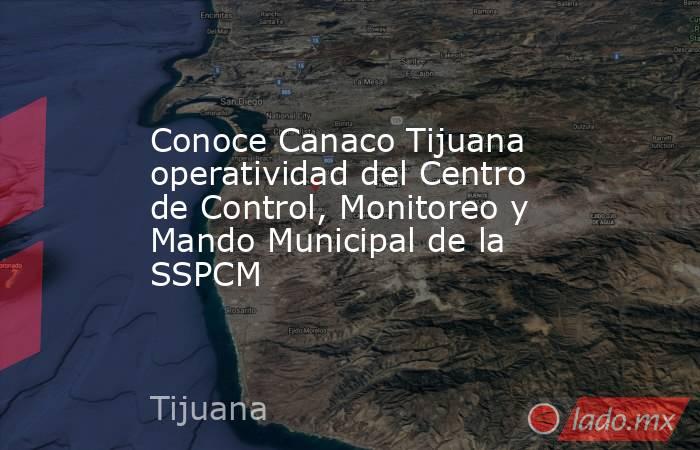Conoce Canaco Tijuana operatividad del Centro de Control, Monitoreo y Mando Municipal de la SSPCM. Noticias en tiempo real