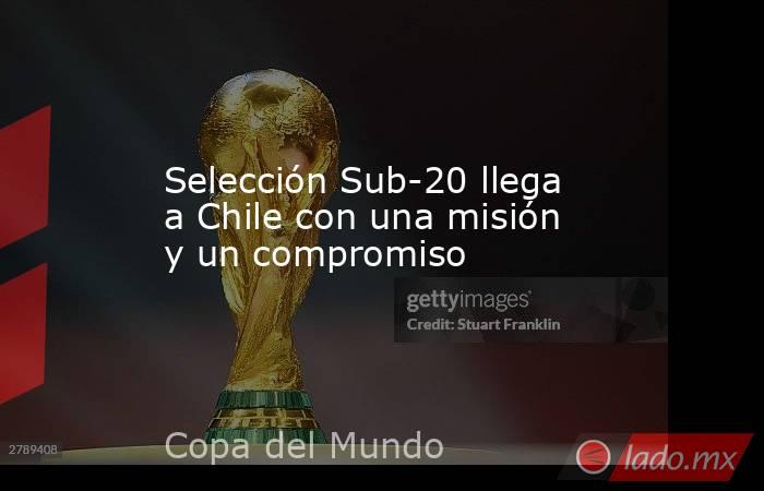 Selección Sub-20 llega a Chile con una misión y un compromiso. Noticias en tiempo real