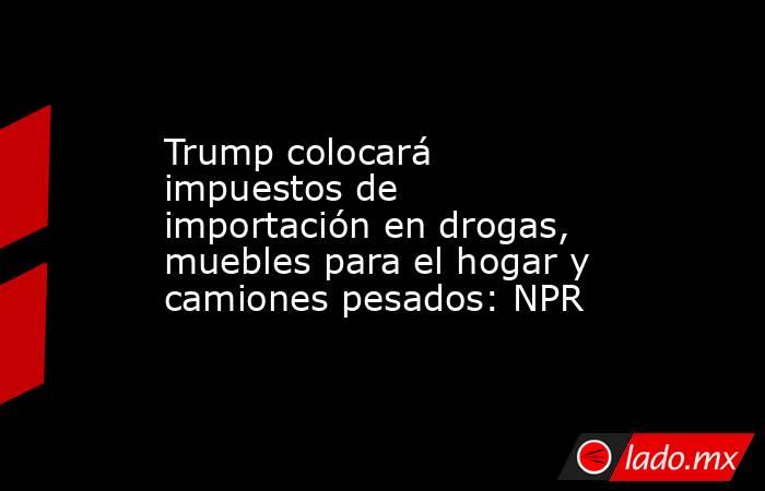 Trump colocará impuestos de importación en drogas, muebles para el hogar y camiones pesados: NPR. Noticias en tiempo real
