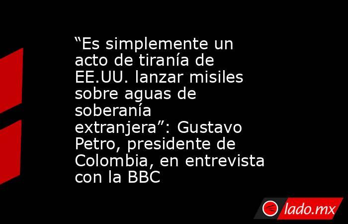 “Es simplemente un acto de tiranía de EE.UU. lanzar misiles sobre aguas de soberanía extranjera”: Gustavo Petro, presidente de Colombia, en entrevista con la BBC. Noticias en tiempo real