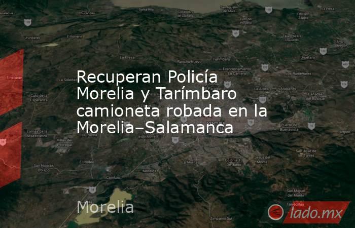 Recuperan Policía Morelia y Tarímbaro camioneta robada en la Morelia–Salamanca. Noticias en tiempo real