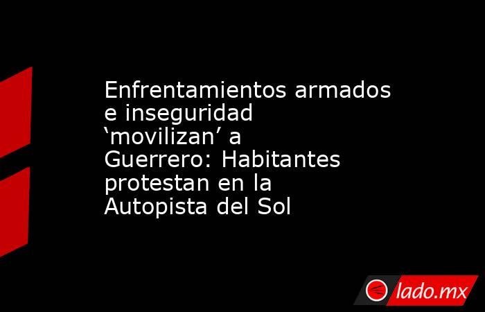 Enfrentamientos armados e inseguridad ‘movilizan’ a Guerrero: Habitantes protestan en la Autopista del Sol . Noticias en tiempo real