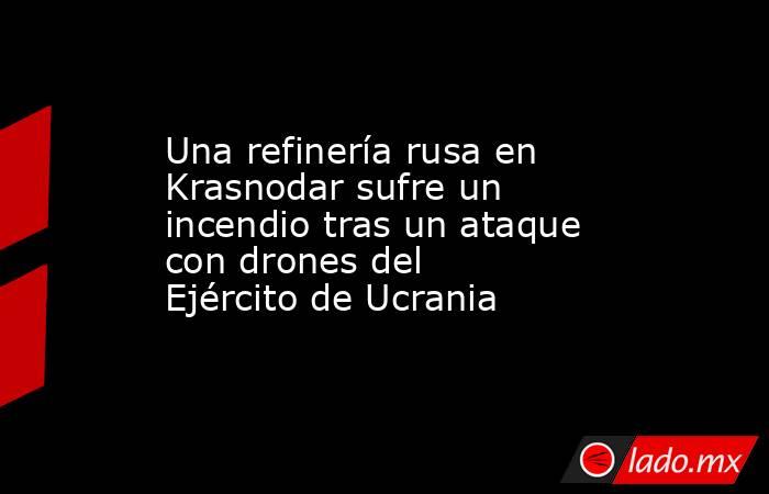 Una refinería rusa en Krasnodar sufre un incendio tras un ataque con drones del Ejército de Ucrania. Noticias en tiempo real