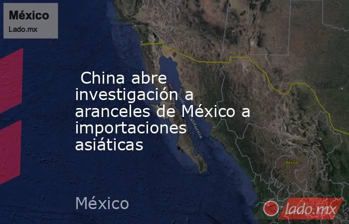  China abre investigación a aranceles de México a importaciones asiáticas. Noticias en tiempo real