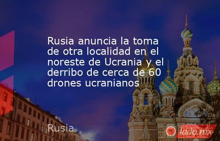 Rusia anuncia la toma de otra localidad en el noreste de Ucrania y el derribo de cerca de 60 drones ucranianos. Noticias en tiempo real