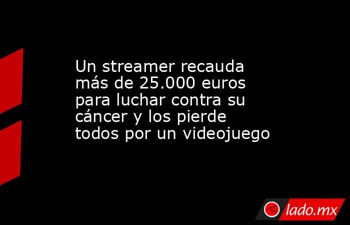 Un streamer recauda más de 25.000 euros para luchar contra su cáncer y los pierde todos por un videojuego. Noticias en tiempo real