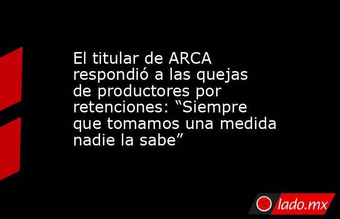 El titular de ARCA respondió a las quejas de productores por retenciones: “Siempre que tomamos una medida nadie la sabe”. Noticias en tiempo real