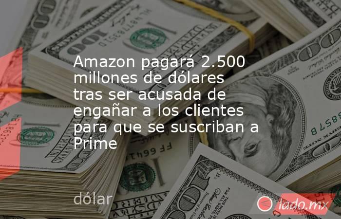 Amazon pagará 2.500 millones de dólares tras ser acusada de engañar a los clientes para que se suscriban a Prime . Noticias en tiempo real