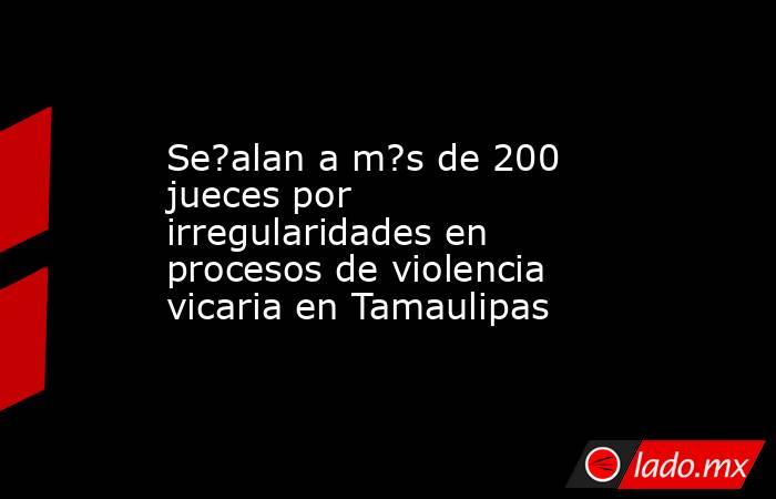 Se?alan a m?s de 200 jueces por irregularidades en procesos de violencia vicaria en Tamaulipas. Noticias en tiempo real