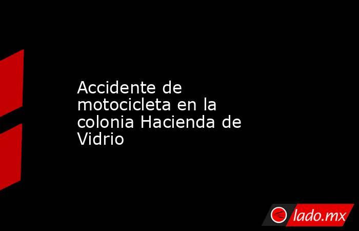 Accidente de motocicleta en la colonia Hacienda de Vidrio. Noticias en tiempo real