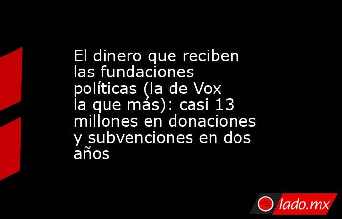 El dinero que reciben las fundaciones políticas (la de Vox la que más): casi 13 millones en donaciones y subvenciones en dos años. Noticias en tiempo real