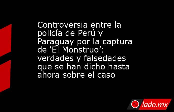 Controversia entre la policía de Perú y Paraguay por la captura de ‘El Monstruo’: verdades y falsedades que se han dicho hasta ahora sobre el caso. Noticias en tiempo real