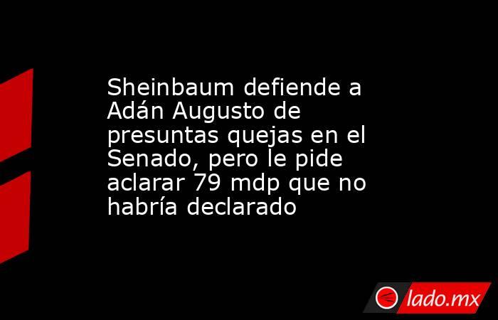 Sheinbaum defiende a Adán Augusto de presuntas quejas en el Senado, pero le pide aclarar 79 mdp que no habría declarado. Noticias en tiempo real