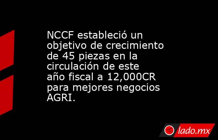 NCCF estableció un objetivo de crecimiento de 45 piezas en la circulación de este año fiscal a 12,000CR para mejores negocios AGRI.. Noticias en tiempo real