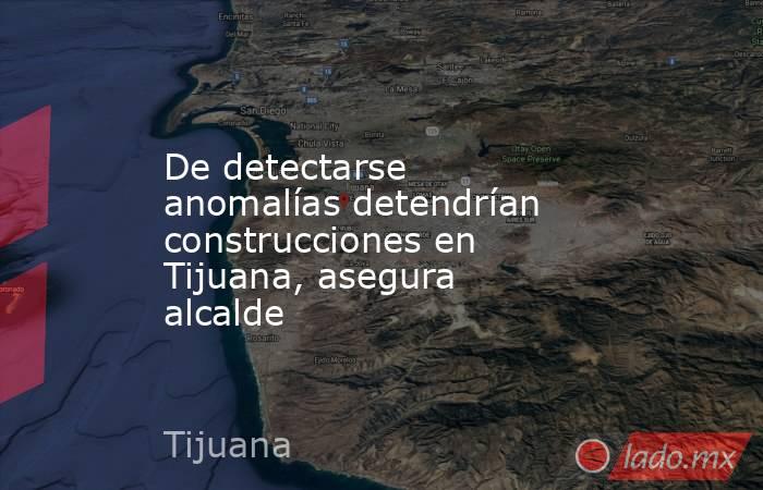 De detectarse anomalías detendrían construcciones en Tijuana, asegura alcalde. Noticias en tiempo real