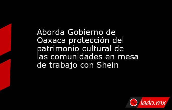 Aborda Gobierno de Oaxaca protección del patrimonio cultural de las comunidades en mesa de trabajo con Shein. Noticias en tiempo real
