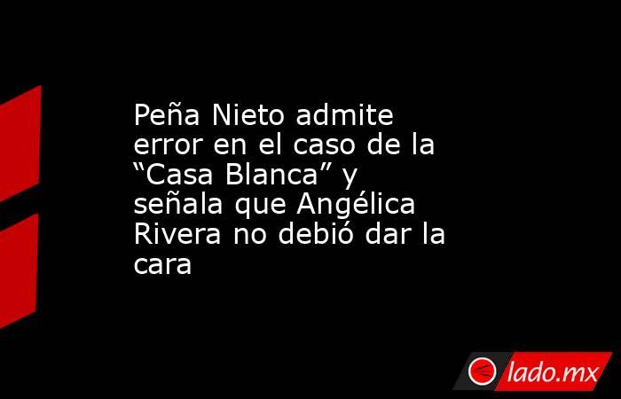 Peña Nieto admite error en el caso de la “Casa Blanca” y señala que Angélica Rivera no debió dar la cara. Noticias en tiempo real