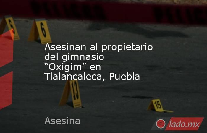 Asesinan al propietario del gimnasio “Oxigim” en Tlalancaleca, Puebla. Noticias en tiempo real