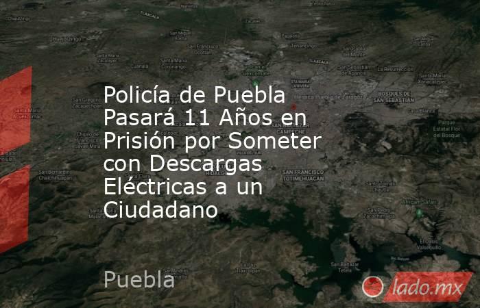 Policía de Puebla Pasará 11 Años en Prisión por Someter con Descargas Eléctricas a un Ciudadano. Noticias en tiempo real