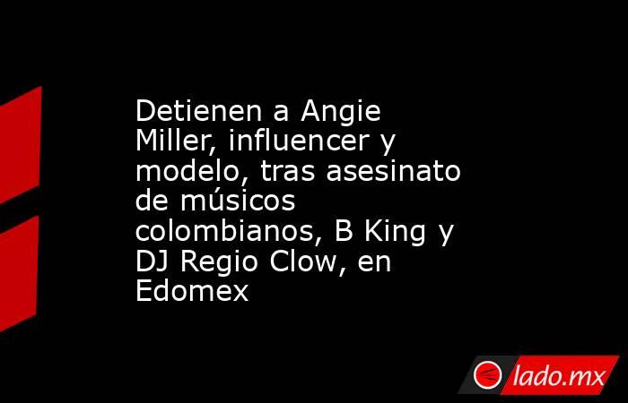 Detienen a Angie Miller, influencer y modelo, tras asesinato de músicos colombianos, B King y DJ Regio Clow, en Edomex. Noticias en tiempo real