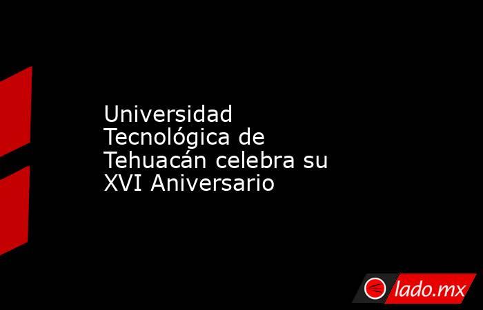Universidad Tecnológica de Tehuacán celebra su XVI Aniversario. Noticias en tiempo real