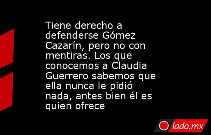 Tiene derecho a defenderse Gómez Cazarín, pero no con mentiras. Los que conocemos a Claudia Guerrero sabemos que ella nunca le pidió nada, antes bien él es quien ofrece. Noticias en tiempo real