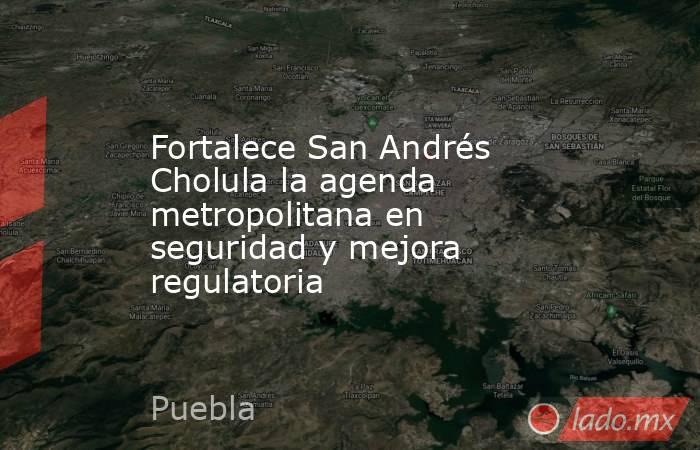 Fortalece San Andrés Cholula la agenda metropolitana en seguridad y mejora regulatoria. Noticias en tiempo real
