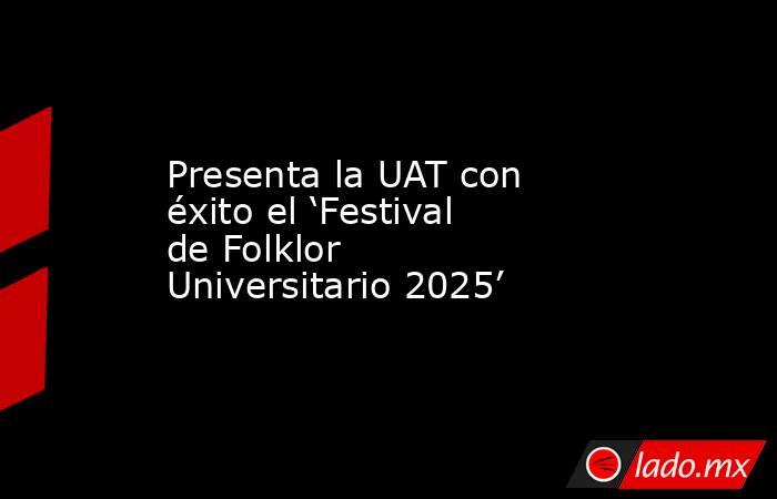 Presenta la UAT con éxito el ‘Festival de Folklor Universitario 2025’. Noticias en tiempo real