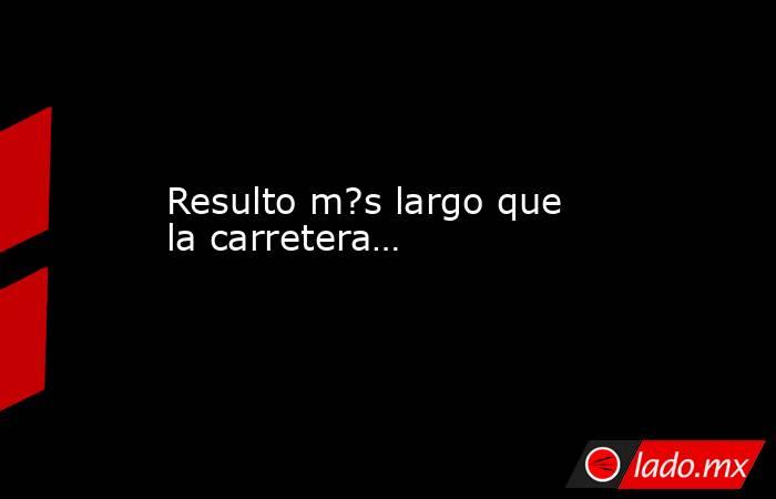Resulto m?s largo que la carretera…. Noticias en tiempo real