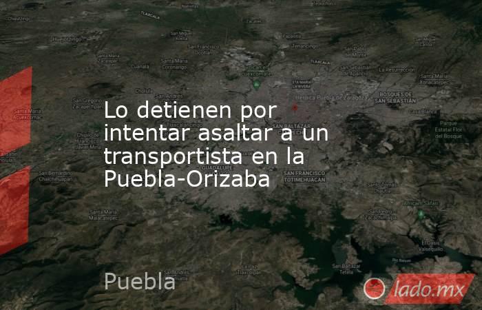 Lo detienen por intentar asaltar a un transportista en la Puebla-Orizaba. Noticias en tiempo real