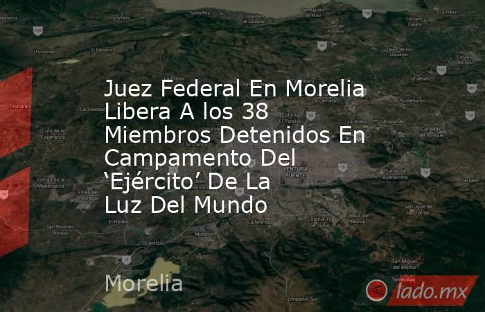 Juez Federal En Morelia Libera A los 38 Miembros Detenidos En Campamento Del ‘Ejército’ De La Luz Del Mundo . Noticias en tiempo real