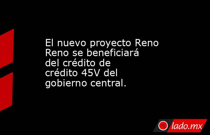 El nuevo proyecto Reno Reno se beneficiará del crédito de crédito 45V del gobierno central.. Noticias en tiempo real