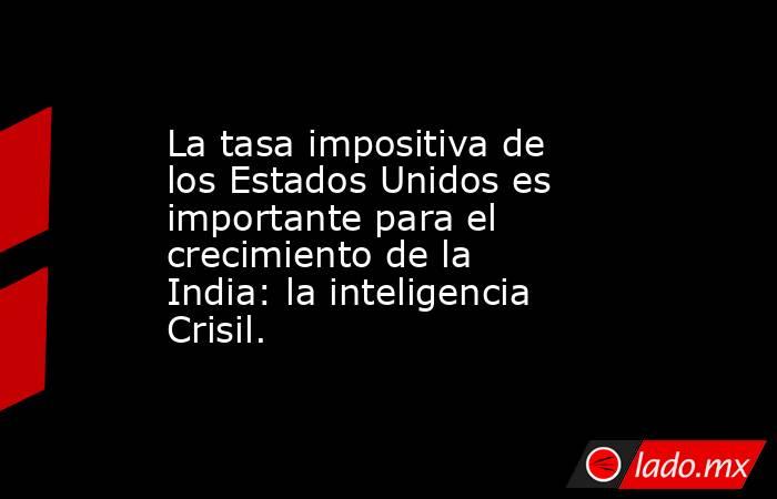 La tasa impositiva de los Estados Unidos es importante para el crecimiento de la India: la inteligencia Crisil.. Noticias en tiempo real