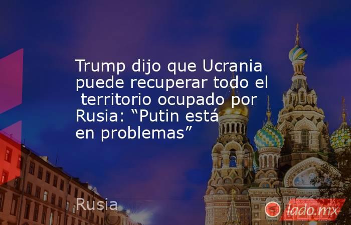 Trump dijo que Ucrania  puede recuperar todo el  territorio ocupado por Rusia: “Putin está en problemas”. Noticias en tiempo real