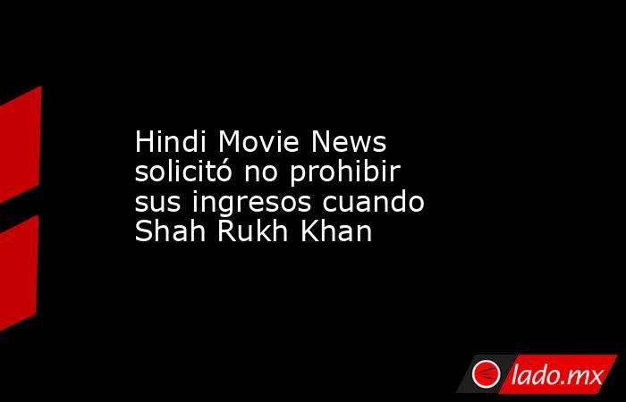 Hindi Movie News solicitó no prohibir sus ingresos cuando Shah Rukh Khan. Noticias en tiempo real