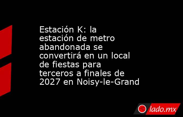 Estación K: la estación de metro abandonada se convertirá en un local de fiestas para terceros a finales de 2027 en Noisy-le-Grand. Noticias en tiempo real