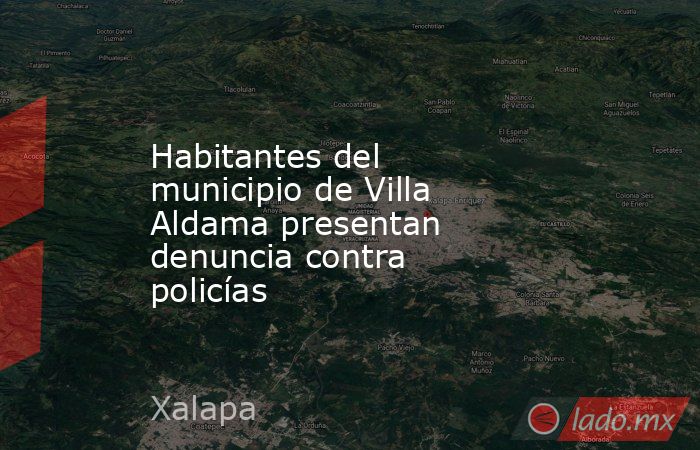 Habitantes del municipio de Villa Aldama presentan denuncia contra policías. Noticias en tiempo real