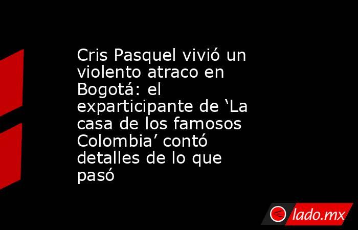 Cris Pasquel vivió un violento atraco en Bogotá: el exparticipante de ‘La casa de los famosos Colombia’ contó detalles de lo que pasó. Noticias en tiempo real